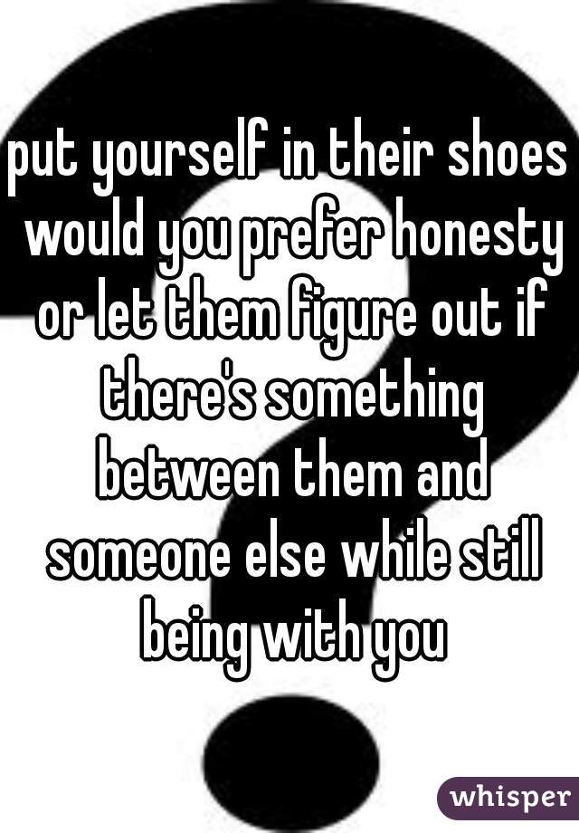 put yourself in their shoes would you prefer honesty or let them figure out if there's something between them and someone else while still being with you