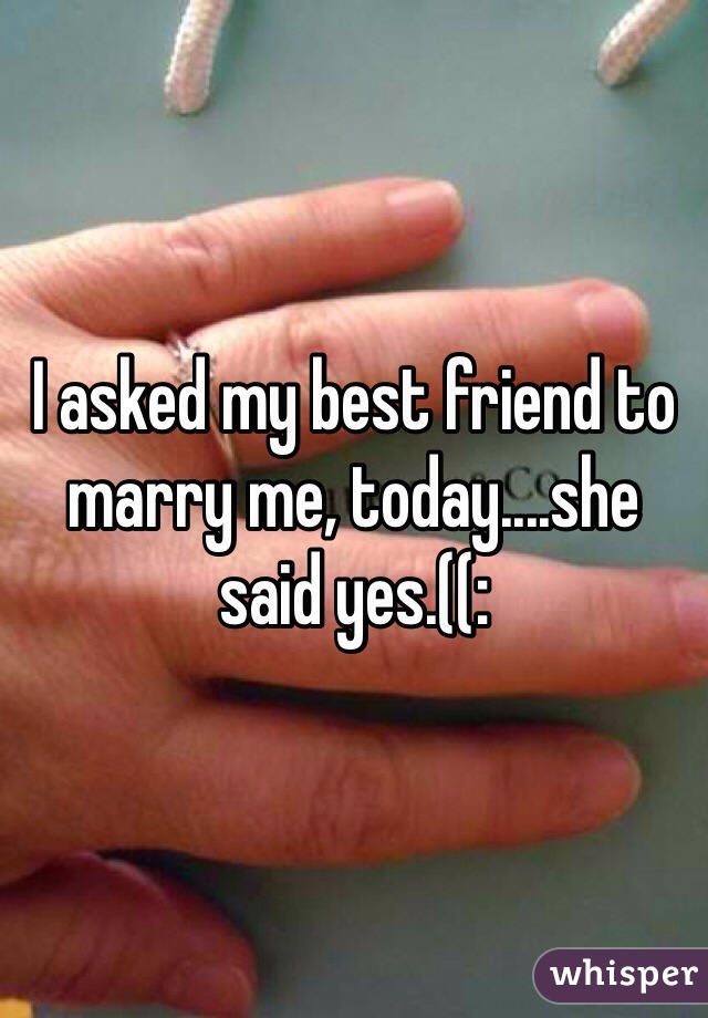 I asked my best friend to marry me, today....she said yes.((: