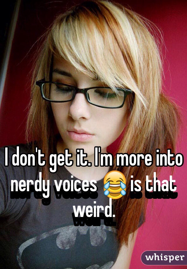 I don't get it. I'm more into nerdy voices 😂 is that weird.