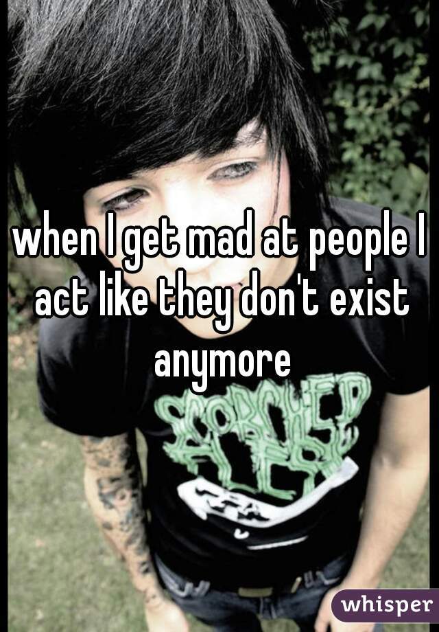 when I get mad at people I act like they don't exist anymore