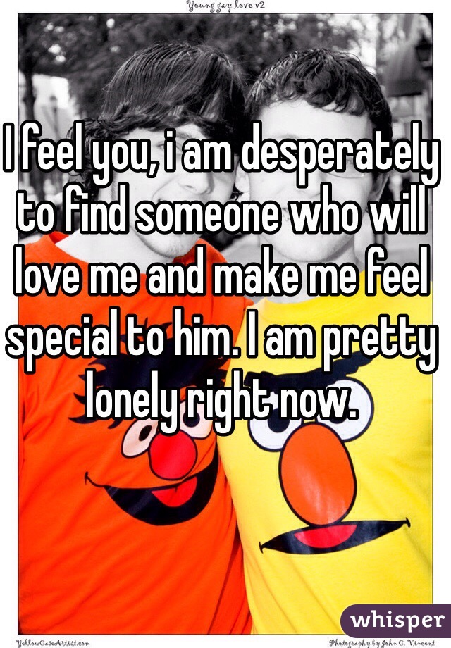 I feel you, i am desperately to find someone who will love me and make me feel special to him. I am pretty lonely right now. 