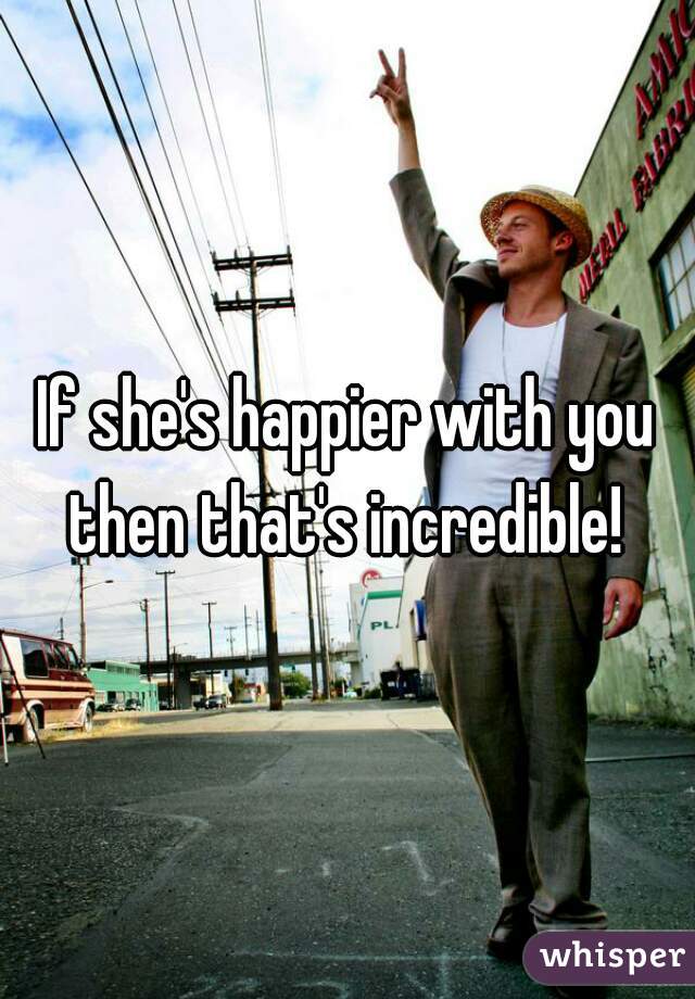 If she's happier with you then that's incredible! 
