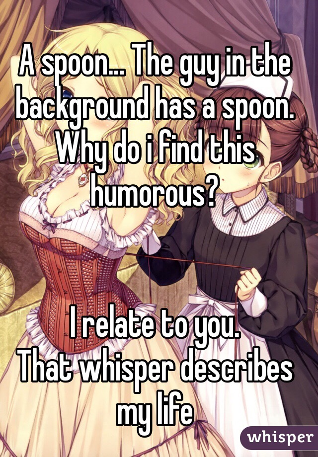 A spoon... The guy in the background has a spoon.
Why do i find this humorous?


I relate to you.
That whisper describes my life
