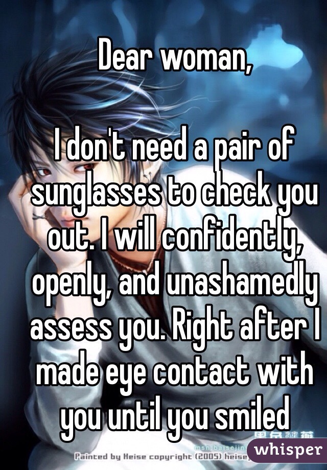Dear woman,

I don't need a pair of sunglasses to check you out. I will confidently, openly, and unashamedly assess you. Right after I made eye contact with you until you smiled 