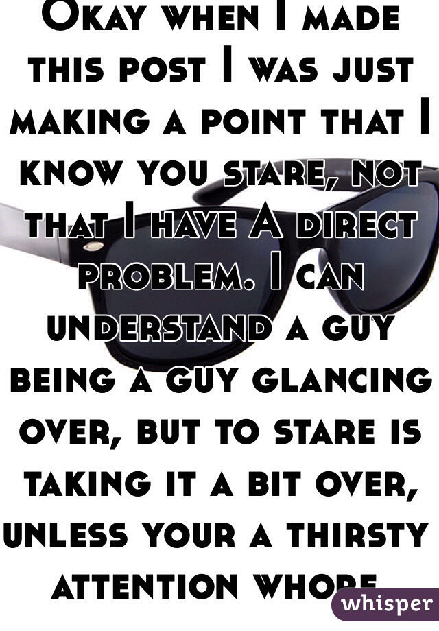 Okay when I made this post I was just making a point that I know you stare, not that I have A direct problem. I can understand a guy being a guy glancing over, but to stare is taking it a bit over, unless your a thirsty attention whore. 
