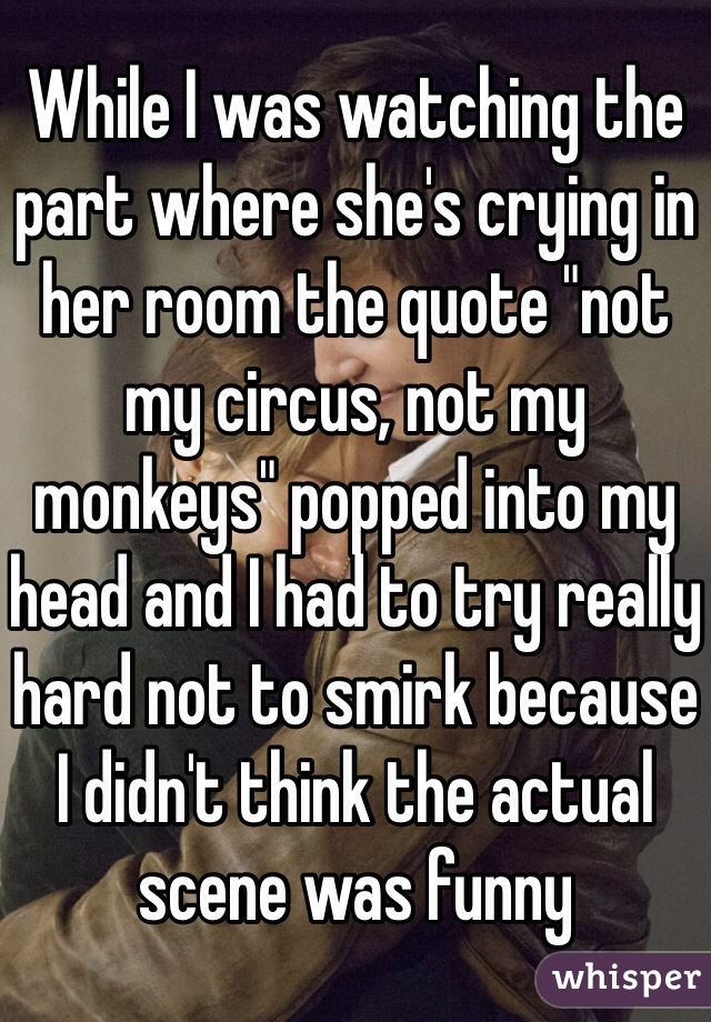 While I was watching the part where she's crying in her room the quote "not my circus, not my monkeys" popped into my head and I had to try really hard not to smirk because I didn't think the actual scene was funny 