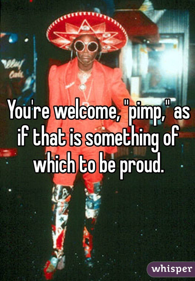 You're welcome, "pimp," as if that is something of which to be proud. 