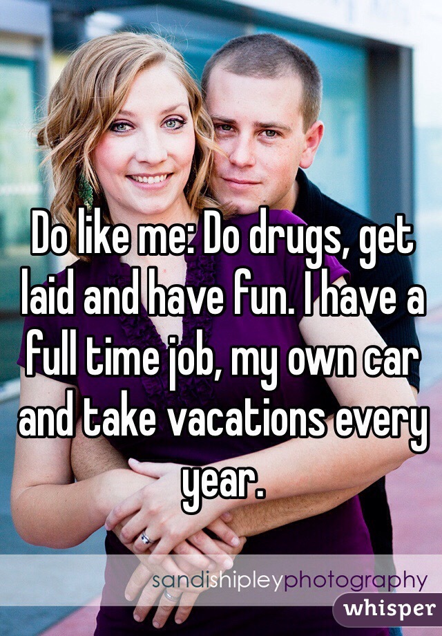Do like me: Do drugs, get laid and have fun. I have a full time job, my own car and take vacations every year.