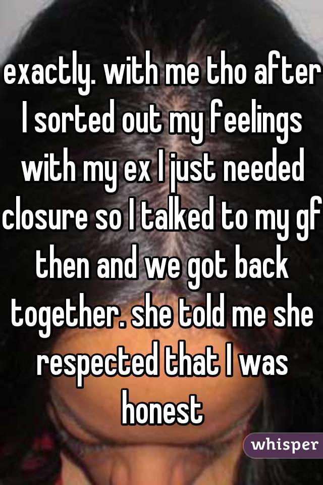 exactly. with me tho after I sorted out my feelings with my ex I just needed closure so I talked to my gf then and we got back together. she told me she respected that I was honest