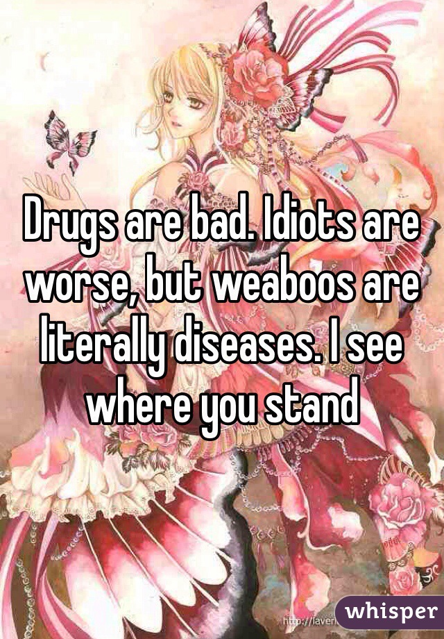 Drugs are bad. Idiots are worse, but weaboos are literally diseases. I see where you stand 