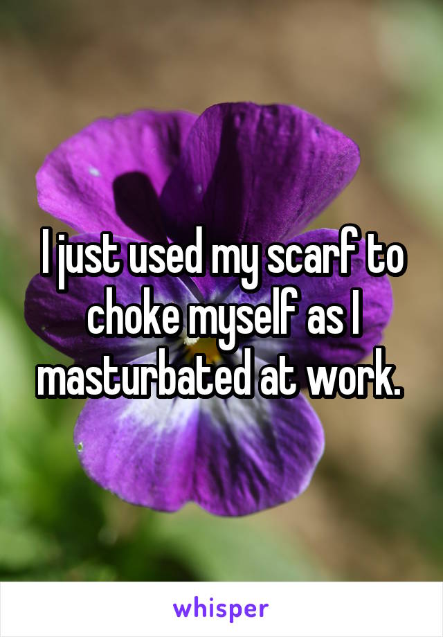 I just used my scarf to choke myself as I masturbated at work. 