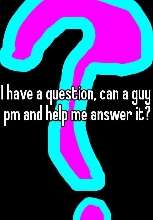 i-have-a-question-can-a-guy-pm-and-help-me-answer-it