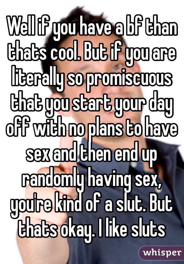 Well if you have a bf than thats cool. But if you are literally so promiscuous that you start your day off with no plans to have sex and then end up randomly having sex, you're kind of a slut. But thats okay. I like sluts 