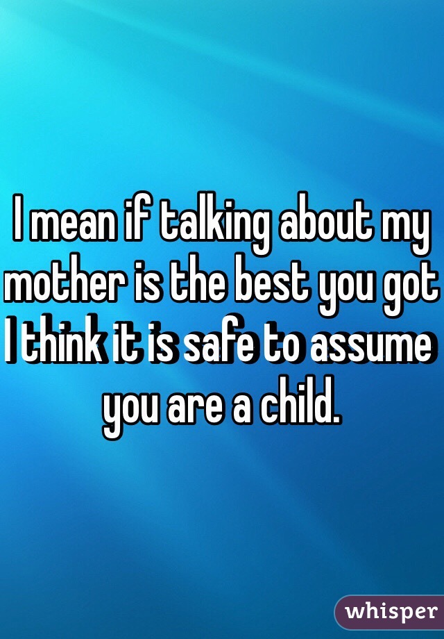 I mean if talking about my mother is the best you got I think it is safe to assume you are a child. 