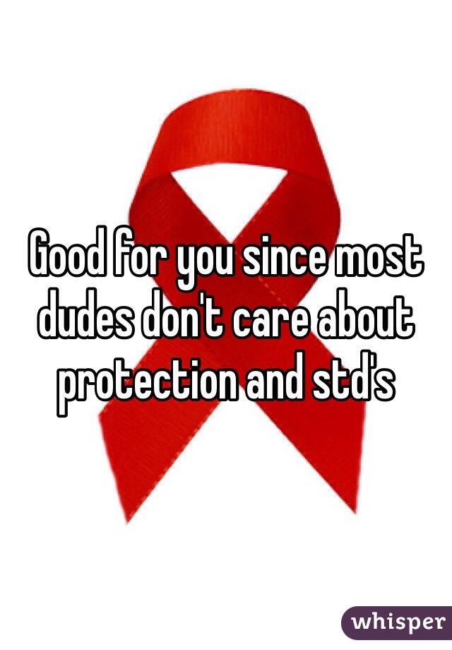 Good for you since most dudes don't care about protection and std's