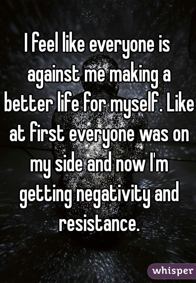 I feel like everyone is against me making a better life for myself. Like at first everyone was on my side and now I'm getting negativity and resistance.