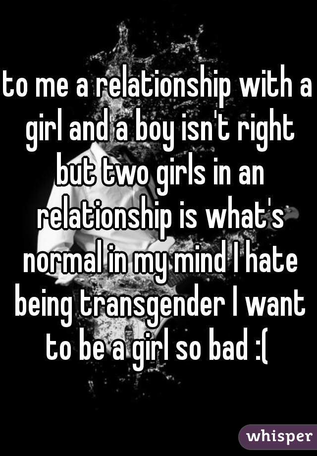 to me a relationship with a girl and a boy isn't right but two girls in an relationship is what's normal in my mind I hate being transgender I want to be a girl so bad :( 