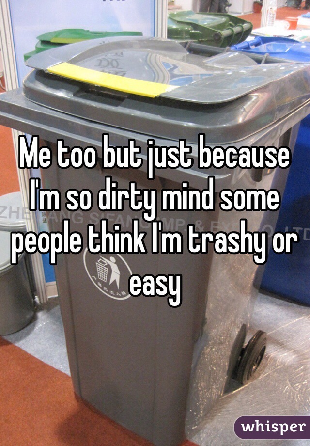 Me too but just because I'm so dirty mind some people think I'm trashy or easy 