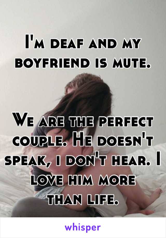 I'm deaf and my 
boyfriend is mute. 


We are the perfect couple. He doesn't speak, i don't hear. I love him more 
than life. 
