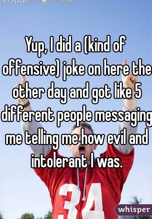 Yup, I did a (kind of offensive) joke on here the other day and got like 5 different people messaging me telling me how evil and intolerant I was.