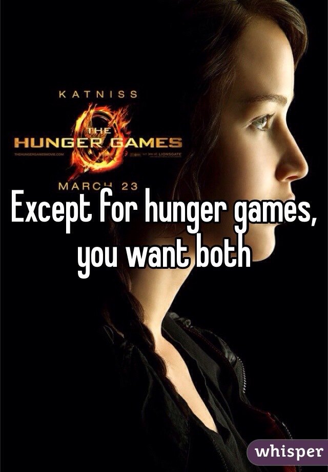 Except for hunger games, you want both