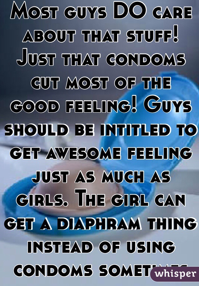 Most guys DO care about that stuff! Just that condoms cut most of the good feeling! Guys should be intitled to get awesome feeling just as much as girls. The girl can get a diaphram thing instead of using condoms sometimes