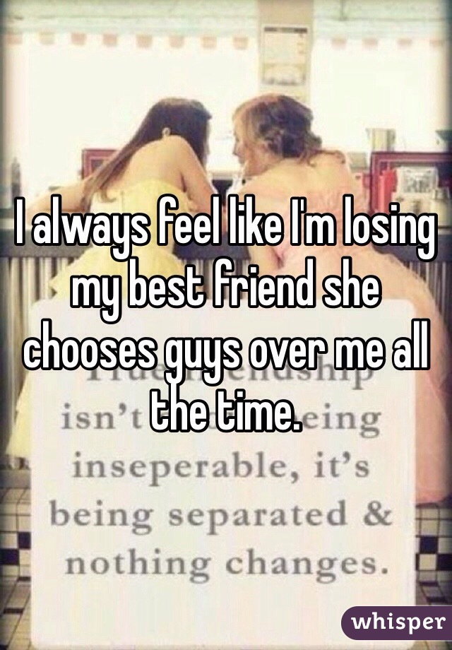 I always feel like I'm losing my best friend she chooses guys over me all the time. 