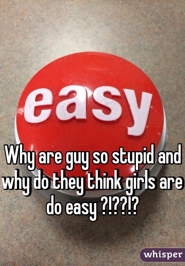 Why are guy so stupid and why do they think girls are do easy ?!??!?