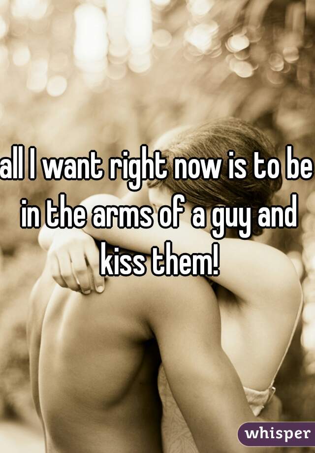 all I want right now is to be in the arms of a guy and kiss them!
