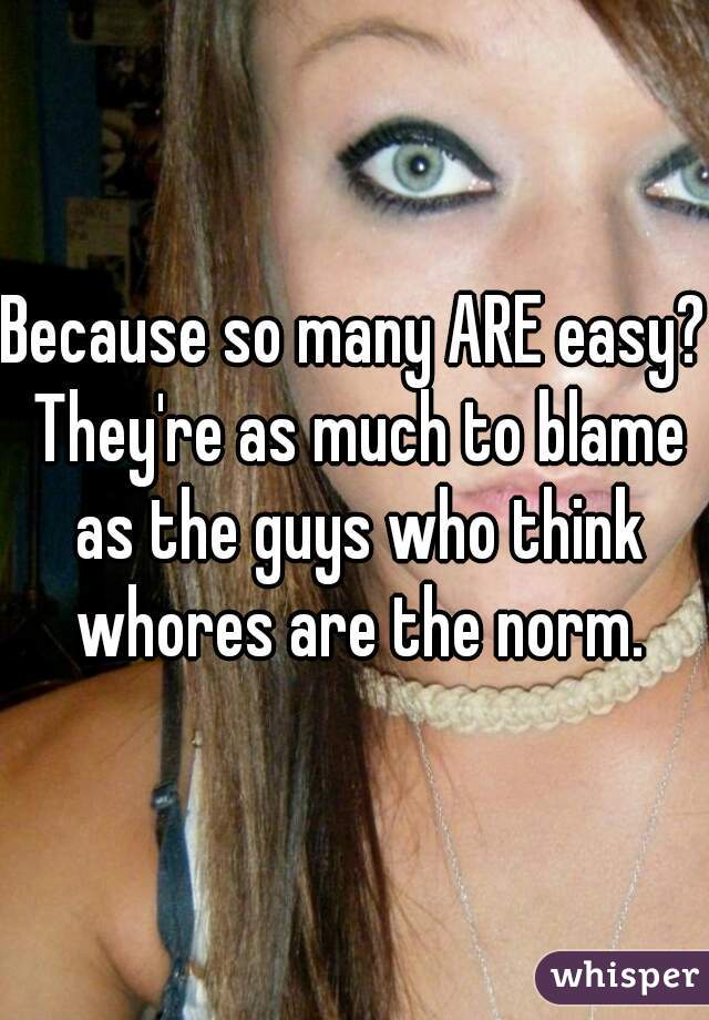 Because so many ARE easy? They're as much to blame as the guys who think whores are the norm.