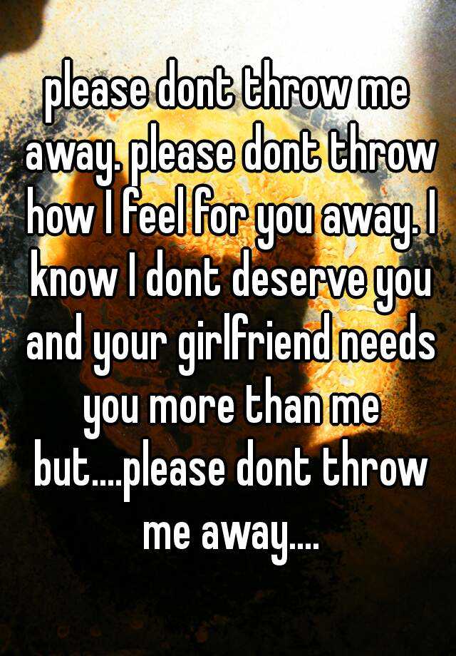 please dont throw me away. please dont throw how I feel for you away. I ...