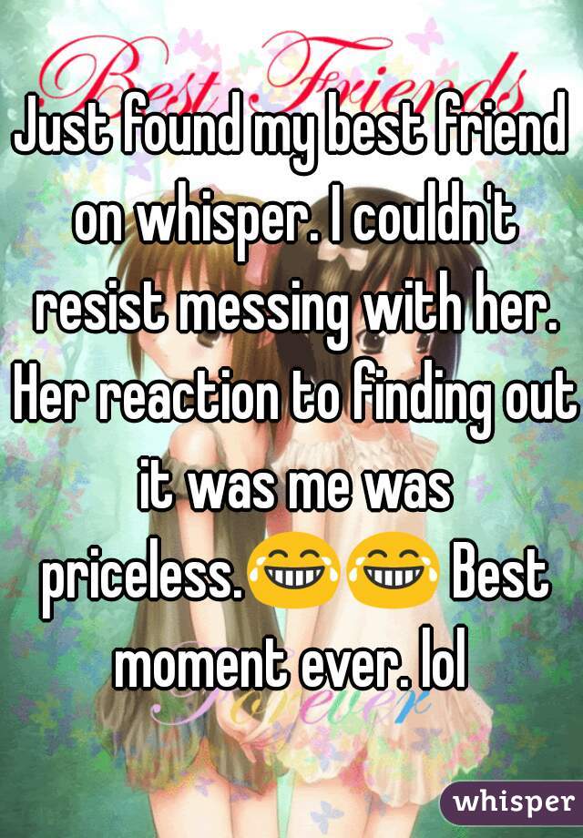 Just found my best friend on whisper. I couldn't resist messing with her. Her reaction to finding out it was me was priceless.😂😂 Best moment ever. lol 