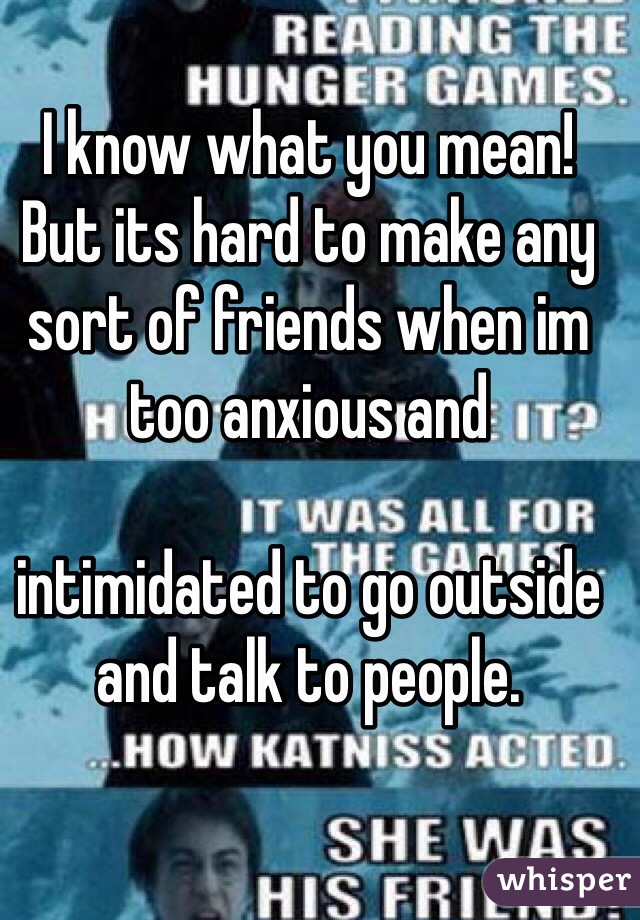 I know what you mean!
But its hard to make any sort of friends when im too anxious and 

intimidated to go outside and talk to people.