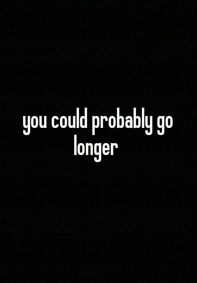 you-could-probably-go-longer