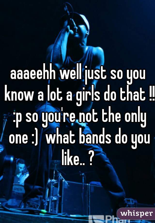 aaaeehh well just so you know a lot a girls do that !! :p so you're not the only one :)  what bands do you like.. ? 