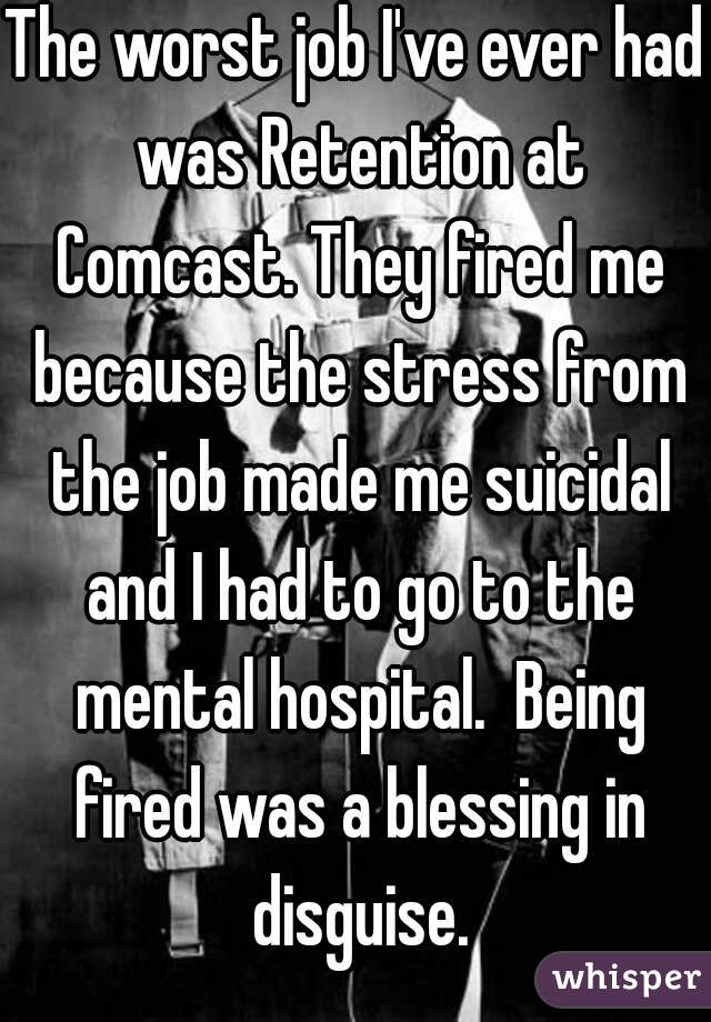 The worst job I've ever had was Retention at Comcast. They fired me because the stress from the job made me suicidal and I had to go to the mental hospital.  Being fired was a blessing in disguise.