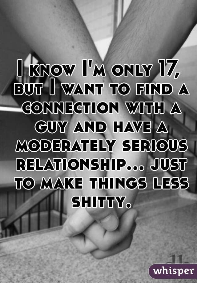 I know I'm only 17, but I want to find a connection with a guy and have a moderately serious relationship... just to make things less shitty.