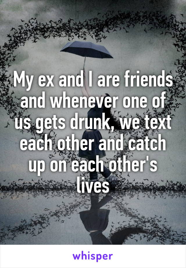 My ex and I are friends and whenever one of us gets drunk, we text each other and catch up on each other's lives