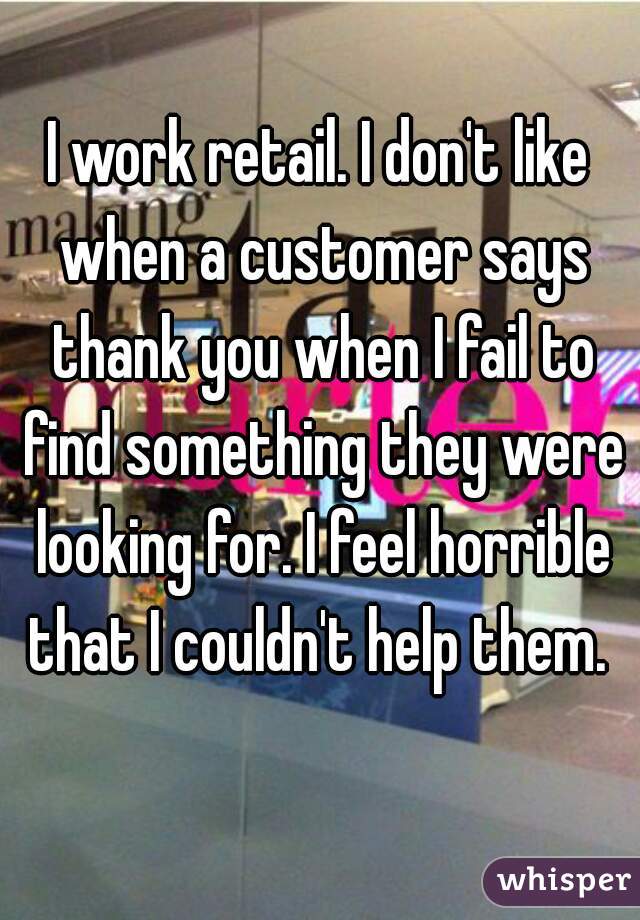 I work retail. I don't like when a customer says thank you when I fail to find something they were looking for. I feel horrible that I couldn't help them. 