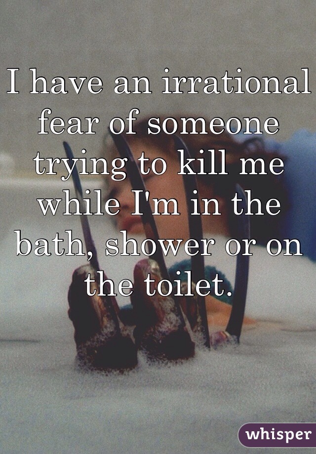I have an irrational fear of someone trying to kill me while I'm in the bath, shower or on the toilet.