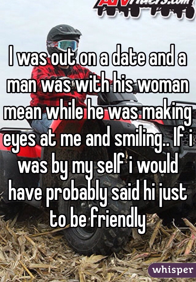 I was out on a date and a man was with his woman mean while he was making eyes at me and smiling.. If i was by my self i would have probably said hi just to be friendly 