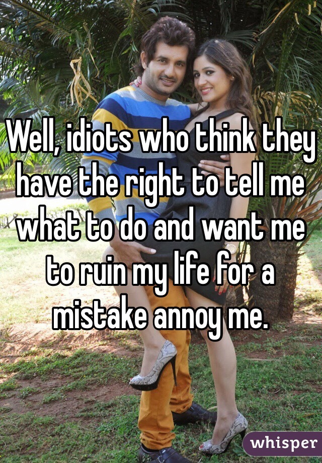 Well, idiots who think they have the right to tell me what to do and want me to ruin my life for a mistake annoy me.