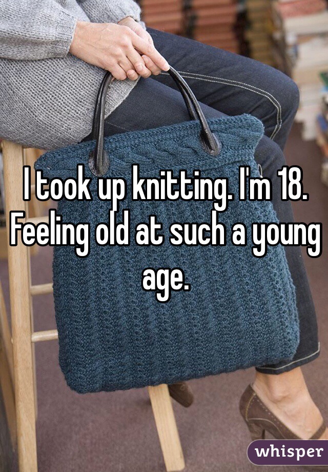 I took up knitting. I'm 18. Feeling old at such a young age. 