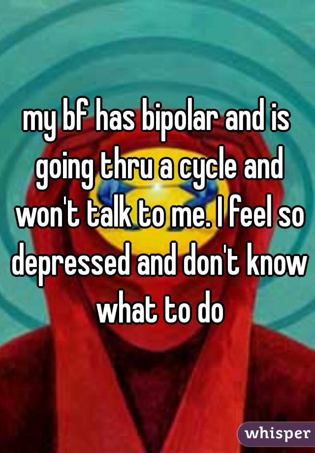 my bf has bipolar and is going thru a cycle and won't talk to me. I feel so depressed and don't know what to do