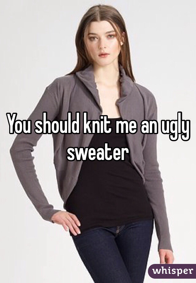 You should knit me an ugly sweater