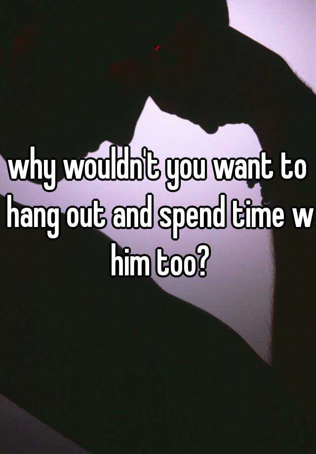 why-wouldn-t-you-want-to-hang-out-and-spend-time-w-him-too