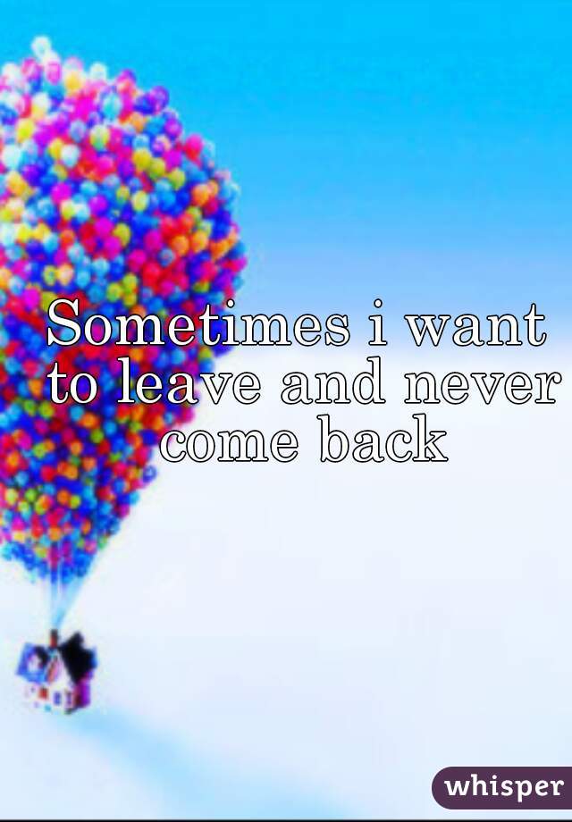 Sometimes i want to leave and never come back