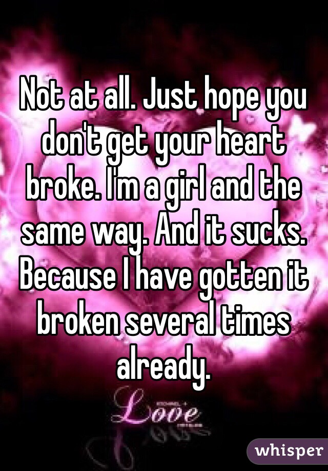 Not at all. Just hope you don't get your heart broke. I'm a girl and the same way. And it sucks. Because I have gotten it broken several times already.