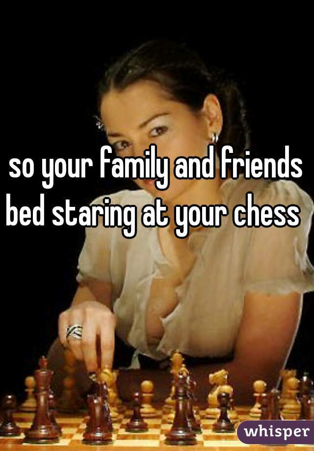 so your family and friends bed staring at your chess   