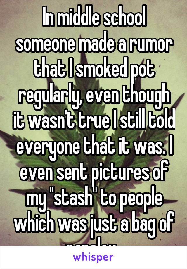 In middle school someone made a rumor that I smoked pot regularly, even though it wasn't true I still told everyone that it was. I even sent pictures of my "stash" to people which was just a bag of parsley. 